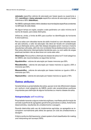 Manual técnico de pedologia __________________________________________________________________



            saturação especiﬁca valores de saturação por bases iguais ou superiores a
            50% (eutróﬁcos) e baixa saturação especiﬁca valores de saturação por bases
            inferiores a 50% (distróﬁcos).

            No SiBCS a aplicação deste critério obedece recomendações especíﬁcas constantes
            na deﬁnição de cada classe.

            Há algum tempo se cogita, acoplar a este parâmetro um valor mínimo de S
            (soma de bases), para estas distinções.

            Utiliza-se, ainda, o limite de 65% para auxiliar na identiﬁcação do horizonte
            A chernozêmico.

            Para os solos com elevados teores de sódio trocável ou com elevados teores
            de sais solúveis, o valor da saturação não deve ser levado em consideração
            para as distinções acima, pelo fato dessas situações serem nocivas à maioria
            das plantas cultivadas, além de criar condições físicas desfavoráveis nos solos.
            Nos solos altamente intemperizados (tendentes para, ou com saldo de cargas
            positivas) também não se deve levar em conta este valor.

            Observação: Para auxiliar a distinção de classes de solos no 5º nível categórico
            do SiBCS, são recomendados os seguintes termos:

            Hipodistróﬁco - valores de saturação por bases menores que 35%.

            Mesodistróﬁco - valores de saturação por bases maiores ou iguais a 35% e
            menores que 50%.

            Mesoeutróﬁco - valores de saturação por bases maiores ou iguais a 50% e
            menores que 75%.

            Hipereutróﬁco - valores de saturação por bases maiores ou iguais a 75%


            Outros atributos
            Características ou propriedades dos solos, que por si só não diferenciam classes
            em nenhum nível categórico do SiBCS, porém são características auxiliares
            importantes para deﬁnição de alguns horizontes ou mesmo classes de solos.


            Autogranulação self-mulching
            Propriedade inerente a alguns materiais argilosos, manifesta pela formação de
            camada superﬁcial de agregados geralmente granulares e soltos, fortemente
            desenvolvidos, resultantes de umedecimento e secagem.

            Quando destruídos pelo uso de implementos agrícolas, os agregados se re-
            compõem normalmente pelo efeito de apenas um ciclo de umedecimento e
            secagem.

            Critério conforme Soil taxonomy: a basic system of soil classiﬁcation for making
            and interpreting soil surveys (1975).
 