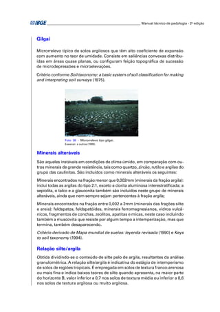 ________________________________________________________ Manual técnico de pedologia - 2a edição



Gilgai

Microrrelevo típico de solos argilosos que têm alto coeﬁciente de expansão
com aumento no teor de umidade. Consiste em saliências convexas distribu-
ídas em áreas quase planas, ou conﬁguram feição topográﬁca de sucessão
de microdepressões e microelevações.

Critério conforme Soil taxonomy: a basic system of soil classiﬁcation for making
and interpreting soil surveys (1975).




                Foto 36 - Microrrelevo tipo gilgai.
                Eswaran e outros (1999).


Minerais alteráveis
São aqueles instáveis em condições de clima úmido, em comparação com ou-
tros minerais de grande resistência, tais como quartzo, zircão, rutilo e argilas do
grupo das caulinitas. São incluídos como minerais alteráveis os seguintes:
Minerais encontrados na fração menor que 0,002mm (minerais da fração argila):
inclui todas as argilas do tipo 2:1, exceto a clorita aluminosa interestratiﬁcada; a
sepiolita, o talco e a glauconita também são incluídos neste grupo de minerais
alteráveis, ainda que nem sempre sejam pertencentes à fração argila;
Minerais encontrados na fração entre 0,002 a 2mm (minerais das frações silte
e areia): feldspatos, feldspatóides, minerais ferromagnesianos, vidros vulcâ-
nicos, fragmentos de conchas, zeolitos, apatitas e micas, neste caso incluindo
também a muscovita que resiste por algum tempo a intemperização, mas que
termina, também desaparecendo.
Critério derivado de Mapa mundial de suelos: leyenda revisada (1990) e Keys
to soil taxonomy (1994).

Relação silte/argila
Obtida dividindo-se o conteúdo de silte pelo de argila, resultantes da análise
granulométrica. A relação silte/argila é indicativa do estágio de intemperismo
de solos de regiões tropicais. É empregada em solos de textura franco-arenosa
ou mais ﬁna e indica baixos teores de silte quando apresenta, na maior parte
do horizonte B, valor inferior a 0,7 nos solos de textura média ou inferior a 0,6
nos solos de textura argilosa ou muito argilosa.
 