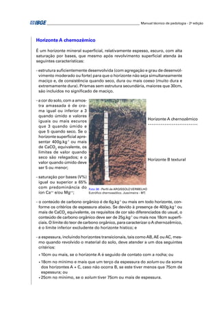 ________________________________________________________ Manual técnico de pedologia - 2a edição




Horizonte A chernozêmico

É um horizonte mineral superﬁcial, relativamente espesso, escuro, com alta
saturação por bases, que mesmo após revolvimento superﬁcial atenda às
seguintes características:

- estrutura suﬁcientemente desenvolvida (com agregação e grau de desenvol-
  vimento moderado ou forte) para que o horizonte não seja simultaneamente
  maciço e, de consistência quando seco, dura ou mais coeso (muito dura e
  extremamente dura). Prismas sem estrutura secundária, maiores que 30cm,
  são incluídos no signiﬁcado de maciço.

- a cor do solo, com a amos-
  tra amassada é de cro-
  ma igual ou inferior a 3
  quando úmido e valores
                                                                           Horizonte A chernozêmico
  iguais ou mais escuros
  que 3 quando úmido e
  que 5 quando seco. Se o
  horizonte superﬁcial apre-
  sentar 400g.kg-1 ou mais
  de CaCO3 equivalente, os
  limites de valor quando
  seco são relegados; e o
                                                                           Horizonte B textural
  valor quando úmido deve
  ser 5 ou menor;

- saturação por bases (V%)
  igual ou superior a 65%
  com predominância do          Foto 38 - Perﬁl de ARGISSOLO VERMELHO
  íon Ca++ e/ou Mg++;           Eutróﬁco chernossólico. Juscimeira - MT.


- o conteúdo de carbono orgânico é de 6g.kg-1 ou mais em todo horizonte, con-
  forme os critérios de espessura abaixo. Se devido à presença de 400g.kg-1 ou
  mais de CaCO3 equivalente, os requisitos de cor são diferenciados do usual, o
  conteúdo de carbono orgânico deve ser de 25g.kg-1 ou mais nos 18cm superﬁ-
  ciais. O limite do teor de carbono orgânico, para caracterizar o A chernozêmico,
  é o limite inferior excludente do horizonte hístico; e

- a espessura, incluindo horizontes transicionais, tais como AB, AE ou AC, mes-
  mo quando revolvido o material do solo, deve atender a um dos seguintes
  critérios:
 •   10cm ou mais, se o horizonte A é seguido de contato com a rocha; ou
 • 18cm no mínimo e mais que um terço da espessura do solum ou da soma
   dos horizontes A + C, caso não ocorra B, se este tiver menos que 75cm de
   espessura; ou
 • 25cm no mínimo, se o solum tiver 75cm ou mais de espessura.
 