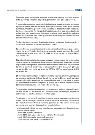 Manual técnico de pedologia __________________________________________________________________




            É possível que o horizonte B espódico ocorra na superfície se o solo foi trun-
            cado, ou devido à mistura da parte superﬁcial do solo pelo uso agrícola.

            O material constituinte (partículas) do horizonte, geralmente não apresenta
            agregação, sendo a estrutura de um modo geral deﬁnida como grãos simples
            ou maciça, entretanto, podem ocorrer outros tipos de estrutura com fraco grau
            de desenvolvimento. No horizonte B espódico podem ocorrer partículas de
            areia e silte, com revestimento de matéria orgânica, matéria orgânica e alofana
            e sesquióxidos livres, bem como grânulos de matéria orgânica e sesquióxidos
            de diâmetro entre 20 e 50μ.

            Em função dos compostos iluviais dominantes e do grau de cimentação, o
            horizonte B espódico pode ser identiﬁcado como:

            Bs - usualmente apresenta cores vivas de croma alto, indicando que os com-
            postos de ferro (Fes) são dominantes em relação aos de alumínio. Em geral,
            os horizontes Bs têm matiz de 5YR, 7,5YR ou 10YR, valor 4 ou 5 (no máximo
            6), e croma 4 a 8.

            Bhs - identiﬁcado pela iluviação expressiva de compostos de ferro, alumínio e
            matéria orgânica. O horizonte Bhs apresenta mosqueados ou estrias, forman-
            do padrões heterogêneos. Horizontes Bhs contêm quantidades proporcionais
            de ferro e alumínio extraíveis por ataque sulfúrico (Fes e Als). Em geral, os
            horizontes Bhs têm matiz variando de 2,5YR a 10YR, e valor/croma de 3/4,
            3/6, 4/3 ou 4/4.

            Bh - iluviação dominante de complexos matéria orgânica-alumínio, com pouca
            ou nenhuma evidência de ferro iluvial. No horizonte Bh, em geral, os grãos
            de areia não estão revestidos por material iluvial, que ocorre como grânulos
            ou precipitados de matéria orgânica e óxidos de alumínio. Neste horizonte
            dominam cores escuras, com valor < 4 e croma < 3.

            Combinações dos horizontes acima podem ocorrer ao longo do perﬁl, como
            Bh-Bhs, Bh-Bs, ou Bh-Bs-Bsm, etc., com variações de transição, espessura,
            padrões de cor e outros atributos morfológicos.

            Em síntese, o horizonte B espódico é aquele que tem espessura mínima de
            2,5cm, com acumulação iluvial de matéria orgânica, associada a complexos
            de sílica-alumínio ou húmus-alumínio, podendo ou não conter ferro e que
            apresenta uma ou mais das seguintes características:
            - um horizonte E (álbico ou não) sobrejacente e cores úmidas de acordo com
              um dos itens a seguir:
              . matiz 5YR ou mais vermelho;
              . matiz 7,5YR com valor 5 ou menor e croma 4 ou menor;
              . matiz 10YR, com valor e croma 3 ou menor;
              . cores neutras com valor 3 ou menor (N 3/).
 