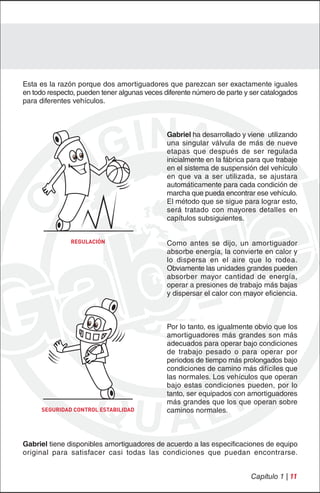 Esta es la razón porque dos amortiguadores que parezcan ser exactamente iguales
en todo respecto, pueden tener algunas veces diferente número de parte y ser catalogados
para diferentes vehículos.



                                              Gabriel ha desarrollado y viene utilizando
                                              una singular válvula de más de nueve
                                              etapas que después de ser regulada
                                              inicialmente en la fábrica para que trabaje
                                              en el sistema de suspensión del vehículo
                                              en que va a ser utilizada, se ajustara
                                              automáticamente para cada condición de
                                              marcha que pueda encontrar ese vehículo.
                                              El método que se sigue para lograr esto,
                                              será tratado con mayores detalles en
                                              capítulos subsiguientes.


               REGULACIÓN                     Como antes se dijo, un amortiguador
                                              absorbe energía, la convierte en calor y
                                              lo dispersa en el aire que lo rodea.
                                              Obviamente las unidades grandes pueden
                                              absorber mayor cantidad de energía,
                                              operar a presiones de trabajo más bajas
                                              y dispersar el calor con mayor eficiencia.



                                              Por lo tanto, es igualmente obvio que los
                                              amortiguadores más grandes son más
                                              adecuados para operar bajo condiciones
                                              de trabajo pesado o para operar por
                                              periodos de tiempo más prolongados bajo
                                              condiciones de camino más difíciles que
                                              las normales. Los vehículos que operan
                                              bajo estas condiciones pueden, por lo
                                              tanto, ser equipados con amortiguadores
                                              más grandes que los que operan sobre
      SEGURIDAD CONTROL ESTABILIDAD           caminos normales.



Gabriel tiene disponibles amortiguadores de acuerdo a las especificaciones de equipo
original para satisfacer casi todas las condiciones que puedan encontrarse.


                                                                         Capítulo 1 | 11
 
