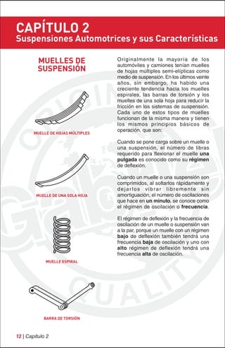 CAPÍTULO 2
Suspensiones Automotrices y sus Características

          MUELLES DE                Originalmente la mayoría de los
                                    automóviles y camiones tenían muelles
          SUSPENSIÓN                de hojas múltiples semi-elípticas como
                                    medio de suspensión. En los últimos veinte
                                    años, sin embargo, ha habido una
                                    creciente tendencia hacia los muelles
                                    espirales, las barras de torsión y los
                                    muelles de una sola hoja para reducir la
                                    fricción en los sistemas de suspensión.
                                    Cada uno de estos tipos de muelles
                                    funcionan de la misma manera y tienen
                                    los mismos principios básicos de
                                    operación, que son:
        MUELLE DE HOJAS MÚLTIPLES

                                    Cuando se pone carga sobre un muelle o
                                    una suspensión, el número de libras
                                    requerido para flexionar el muelle una
                                    pulgada es conocido como su régimen
                                    de deflexión.

                                    Cuando un muelle o una suspensión son
                                    comprimidos, al soltarlos rápidamente y
                                    dejarlos vibrar libremente sin
         MUELLE DE UNA SOLA HOJA    amortiguación, el número de oscilaciones
                                    que hace en un minuto, se conoce como
                                    el régimen de oscilación o frecuencia.

                                    El régimen de deflexión y la frecuencia de
                                    oscilación de un muelle o suspensión van
                                    a la par, porque un muelle con un régimen
                                    bajo de deflexión también tendrá una
                                    frecuencia baja de oscilación y uno con
                                    alto régimen de deflexión tendrá una
                                    frecuencia alta de oscilación.
             MUELLE ESPIRAL




            BARRA DE TORSIÓN



12 | Capítulo 2
 