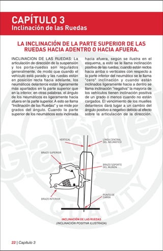 CAPÍTULO 3
Inclinación de las Ruedas

   LA INCLINACIÓN DE LA PARTE SUPERIOR DE LAS
     RUEDAS HACIA ADENTRO O HACIA AFUERA.
INCLINACION DE LAS RUEDAS: La                   hacia afuera, según se ilustra en el
articulación de dirección de la suspensión      esquema, a esto se le llama inclinación
y los por ta-ruedas son regulados               positiva de las ruedas; cuando están rectos
generalmente, de modo que cuando el             hacia arriba o verticales con respecto a
vehículo está parado y las ruedas están         la parte inferior del neumático se le llama
en posición recta hacia adelante, los           "cero" inclinación y cuando están
neumáticos delanteros están ligeramente         inclinados ligeramente hacia a dentro se
más apartados en la parte superior que          llama inclinación "negativa" la mayoría de
en la inferior, en otras palabras, el ángulo    los vehículos tienen inclinación positiva
de los neumáticos es ligeramente hacia          de un grado o menos cuando no están
afuera en la parte superior. A esto se llama    cargados. El vencimiento de los muelles
"Inclinación de las Ruedas" y se mide por       delanteros dará lugar a un cambio del
grados del ángulo. Cuando la parte              ángulo positivo a negativo debido al efecto
superior de los neumáticos esta inclinada       sobre la articulación de la dirección.




                                VERTICAL                   LÍNEA CENTRAL
                                                           DEL NEUMÁTICO



                   BRAZO SUPERIOR



                                                           BRAZO SOPORTE
                                                           DEL MUÑÓN




                                                           PUNTO DE
                                                           CARGA
                   BRAZO INTERIOR




                                  INCLINACIÓN DE LAS RUEDAS
                              (INCLINACIÓN POSITIVA ILUSTRADA)




22 | Capítulo 3
 