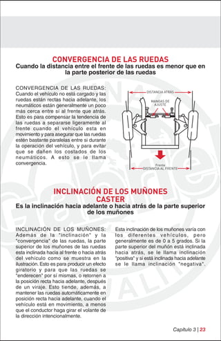 CONVERGENCIA DE LAS RUEDAS
Cuando la distancia entre el frente de las ruedas es menor que en
                la parte posterior de las ruedas

CONVERGENCIA DE LAS RUEDAS:
                                                                 DISTANCIA ATRÁS
Cuando el vehículo no está cargado y las
ruedas están rectas hacia adelante, los                            MANGAS DE
neumáticos están generalmente un poco                               AJUSTE

más cerca entre sí al frente que atrás.
Esto es para compensar la tendencia de
las ruedas a separarse ligeramente al
frente cuando el vehículo esta en
movimiento y para asegurar que las ruedas
estén bastante paralelas entre si durante
la operación del vehículo, y para evitar
que se dañen los costados de los
neumáticos. A esto se le llama
convergencia.                                                         Frente
                                                               DISTANCIA AL FRENTE




                  INCLINACIÓN DE LOS MUÑONES
                            CASTER
Es la inclinación hacia adelante o hacia atrás de la parte superior
                         de los muñones

INCLINACIÓN DE LOS MUÑONES:                    Esta inclinación de los muñones varía con
Además de la "inclinación" y la                l o s d i fe r e n t e s v e h í c u l o s , p e r o
"convergencia" de las ruedas, la parte         generalmente es de 0 a 5 grados. Si la
superior de los muñones de las ruedas          parte superior del muñón está inclinada
esta inclinada hacia al frente o hacia atrás   hacia atrás, se le llama inclinación
del vehículo como se muestra en la             "positiva" y si está inclinada hacia adelante
ilustración. Esto es para producir un efecto   se le llama inclinación "negativa".
giratorio y para que las ruedas se
"enderecen" por sí mismas, o retornen a
la posición recta hacia adelante, después
de un viraje. Esto tiende, además, a
mantener las ruedas automáticamente en
posición recta hacia adelante, cuando el
vehículo está en movimiento, a menos
que el conductor haga girar el volante de
la dirección intencionalmente.

                                                                                Capítulo 3 | 23
 