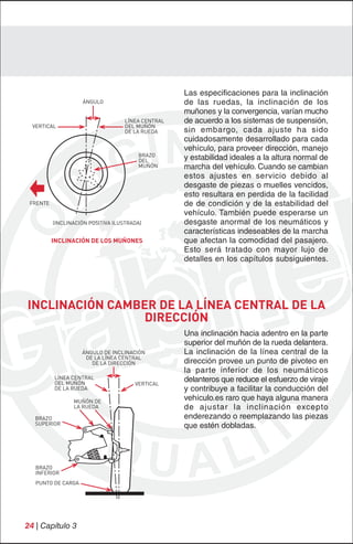 Las especificaciones para la inclinación
                    ÁNGULO                          de las ruedas, la inclinación de los
                                                    muñones y la convergencia, varían mucho
                                    LÍNEA CENTRAL   de acuerdo a los sistemas de suspensión,
  VERTICAL                          DEL MUÑÓN
                                    DE LA RUEDA     sin embargo, cada ajuste ha sido
                                                    cuidadosamente desarrollado para cada
                                                    vehículo, para proveer dirección, manejo
                                        BRAZO
                                        DEL         y estabilidad ideales a la altura normal de
                                        MUÑÓN       marcha del vehículo. Cuando se cambian
                                                    estos ajustes en servicio debido al
                                                    desgaste de piezas o muelles vencidos,
                                                    esto resultara en perdida de la facilidad
 FRENTE                                             de de condición y de la estabilidad del
                                                    vehículo. También puede esperarse un
          (INCLINACIÓN POSITIVA ILUSTRADA)          desgaste anormal de los neumáticos y
                                                    características indeseables de la marcha
          INCLINACIÓN DE LOS MUÑONES                que afectan la comodidad del pasajero.
                                                    Esto será tratado con mayor lujo de
                                                    detalles en los capítulos subsiguientes.




INCLINACIÓN CAMBER DE LA LÍNEA CENTRAL DE LA
                 DIRECCIÓN
                                                    Una inclinación hacia adentro en la parte
                                                    superior del muñón de la rueda delantera.
                    ÁNGULO DE INCLINACIÓN           La inclinación de la línea central de la
                     DE LA LÍNEA CENTRAL
                       DE LA DIRECCIÓN              dirección provee un punto de pivoteo en
                                                    la parte inferior de los neumáticos
          LÍNEA CENTRAL
          DEL MUÑÓN                    VERTICAL
                                                    delanteros que reduce el esfuerzo de viraje
          DE LA RUEDA                               y contribuye a facilitar la conducción del
                 MUÑÓN DE
                                                    vehículo.es raro que haya alguna manera
                 LA RUEDA                           de ajustar la inclinación excepto
  BRAZO                                             enderezando o reemplazando las piezas
  SUPERIOR                                          que estén dobladas.




   BRAZO
   INFERIOR
   PUNTO DE CARGA




24 | Capítulo 3
 