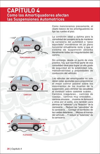 CAPÍTULO 4
Como los Amortiguadores afectan
las Suspensiones Automotrices
                                           Como mencionamos previamente, el
                                           objeto básico de los amortiguadores es
                                           fijar las ruedas al piso.

                                           La condición ideal u óptima para la
                                           comodidad del pasajero es la de mantener
                                           la carrocería del automóvil o "peso
                                           soportado" moviéndose en un plano
                                           horizontal virtualmente recto, y que el
                                           sistema de suspensión absorba
                                           literalmente todas las irregularidades del
                                           camino.
             FUNCIONABILIDAD
                                           Sin embargo, desde un punto de vista
                                           práctico, hay que sacrificar parte de esa
                                           comodidad ideal para lograr un alto grado
                                           de seguridad en la estabilidad ruta,
                                           maniobrabilidad y propiedades de
                                           conducción del vehículo.

                                           Las válvulas del amortiguador no solo
                               CABECEO
                                           deben estar ajustadas para proporcionar
                                           el mejor control posible sobre los
                                           movimientos de los muelles de la
                                           suspensión, para eliminar las sacudidas
                                           al conducir sobre caminos suaves...
                  CABECEO                  Caminos irregulares... caminos de
                                           cascajo... caminos muy ondulados…
                                           caminos sinuosos… cruceros de ferrocarril
                                           y otros por el estilo, sino también para
                                           eliminar el "cabeceo" y la "flotación" de la
                                           carrocería…. Reducir las "sacudidas" de
                                           la carrocería…. Corregir el bamboleo de
                                           las ruedas delanteras…. Mejorar el manejo
                                           del vehículo…. Y reducir el "balanceo" de
                                           la carrocería.
                               FLOTACIÓN




                  FLOTACIÓN




26 | Capítulo 4
 