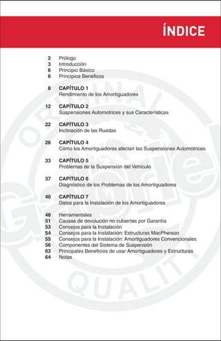 ÍNDICE
2    Prólogo
3    Introducción
6    Principio Básico
6    Principios Benéficos

8    CAPÍTULO 1
     Rendimiento de los Amortiguadores

12   CAPÍTULO 2
     Suspensiones Automotrices y sus Características

22   CAPÍTULO 3
     Inclinación de las Ruedas

26   CAPÍTULO 4
     Cómo los Amortiguadores afectan las Suspensiones Automotrices

33   CAPÍTULO 5
     Problemas de la Suspensión del Vehículo

37   CAPÍTULO 6
     Diagnóstico de los Problemas de los Amortiguadores

40   CAPÍTULO 7
     Datos para la Instalación de los Amortiguadores

48   Herramentales
51   Causas de devolución no cubiertas por Garantía
53   Consejos para la Instalación
54   Consejos para la Instalación: Estructuras MacPherson
55   Consejos para la Instalación: Amortiguadores Convencionales
56   Componentes del Sistema de Suspensión
63   Principales Beneficios de usar Amortiguadores y Estructuras
64   Notas
 