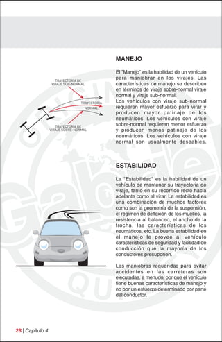 MANEJO

                                                El "Manejo" es la habilidad de un vehículo
                     TRAYECTORIA DE
                                                para maniobrar en los virajes. Las
                   VIRAJE SUB-NORMAL            características de manejo se describen
                                                en términos de viraje sobre-normal viraje
                                                normal y viraje sub-normal.
                                  TRAYECTORIA   Los vehículos con viraje sub-normal
                                    NORMAL      requieren mayor esfuerzo para virar y
                                                producen mayor patinaje de los
                                                neumáticos. Los vehículos con viraje
                     TRAYECTORIA DE
                                                sobre-normal requieren menor esfuerzo
                  VIRAJE SOBRE-NORMAL           y producen menos patinaje de los
                                                neumáticos. Los vehículos con viraje
                                                normal son usualmente deseables.



                                                ESTABILIDAD

                                                La "Estabilidad" es la habilidad de un
                                                vehículo de mantener su trayectoria de
                                                viraje, tanto en su recorrido recto hacia
                                                adelante como al virar. La estabilidad es
                                                una combinación de muchos factores
                                                como son la geometría de la suspensión,
                                                el régimen de deflexión de los muelles, la
                                                resistencia al balanceo, el ancho de la
                                                trocha, las características de los
                                                neumáticos, etc. La buena estabilidad en
                                                el manejo le provee al vehículo
                                                características de seguridad y facilidad de
                                                conducción que la mayoría de los
                                                conductores presuponen.

                                                Las maniobras requeridas para evitar
                                                accidentes en las carreteras son
                                                ejecutadas, a menudo, por que el vehículo
                                                tiene buenas características de manejo y
                                                no por un esfuerzo determinado por parte
                                                del conductor.




28 | Capítulo 4
 