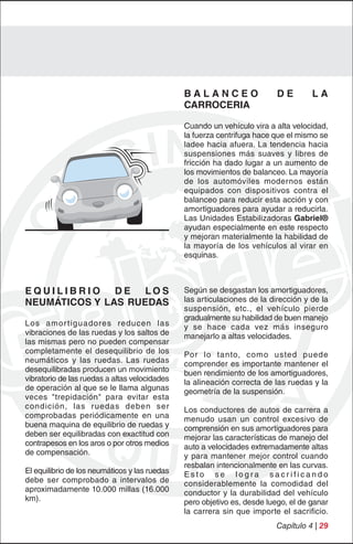 BALANCEO                   DE        LA
                                               CARROCERIA

                                               Cuando un vehículo vira a alta velocidad,
                                               la fuerza centrifuga hace que el mismo se
                                               ladee hacia afuera. La tendencia hacia
                                               suspensiones más suaves y libres de
                                               fricción ha dado lugar a un aumento de
                                               los movimientos de balanceo. La mayoría
                                               de los automóviles modernos están
                                               equipados con dispositivos contra el
                                               balanceo para reducir esta acción y con
                                               amortiguadores para ayudar a reducirla.
                                               Las Unidades Estabilizadoras Gabriel®
                                               ayudan especialmente en este respecto
                                               y mejoran materialmente la habilidad de
                                               la mayoría de los vehículos al virar en
                                               esquinas.



EQUILIBRIO     DE  LOS                         Según se desgastan los amortiguadores,
NEUMÁTICOS Y LAS RUEDAS                        las articulaciones de la dirección y de la
                                               suspensión, etc., el vehículo pierde
                                               gradualmente su habilidad de buen manejo
Los amor tiguadores reducen las                y se hace cada vez más inseguro
vibraciones de las ruedas y los saltos de      manejarlo a altas velocidades.
las mismas pero no pueden compensar
completamente el desequilibrio de los          Por lo tanto, como usted puede
neumáticos y las ruedas. Las ruedas            comprender es importante mantener el
desequilibradas producen un movimiento         buen rendimiento de los amortiguadores,
vibratorio de las ruedas a altas velocidades   la alineación correcta de las ruedas y la
de operación al que se le llama algunas        geometría de la suspensión.
veces "trepidación" para evitar esta
condición, las ruedas deben ser                Los conductores de autos de carrera a
comprobadas periódicamente en una              menudo usan un control excesivo de
buena maquina de equilibrio de ruedas y        comprensión en sus amortiguadores para
deben ser equilibradas con exactitud con       mejorar las características de manejo del
contrapesos en los aros o por otros medios     auto a velocidades extremadamente altas
de compensación.                               y para mantener mejor control cuando
                                               resbalan intencionalmente en las curvas.
El equilibrio de los neumáticos y las ruedas   Esto se logra sacrificando
debe ser comprobado a intervalos de            considerablemente la comodidad del
aproximadamente 10.000 millas (16.000          conductor y la durabilidad del vehículo
km).                                           pero objetivo es, desde luego, el de ganar
                                               la carrera sin que importe el sacrificio.
                                                                         Capítulo 4 | 29
 