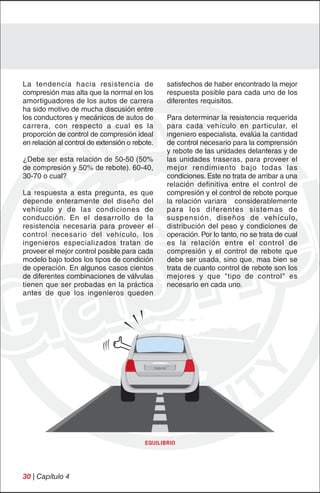 La tendencia hacia resistencia de                satisfechos de haber encontrado la mejor
compresión mas alta que la normal en los         respuesta posible para cada uno de los
amortiguadores de los autos de carrera           diferentes requisitos.
ha sido motivo de mucha discusión entre
los conductores y mecánicos de autos de          Para determinar la resistencia requerida
carrera, con respecto a cual es la               para cada vehículo en particular, el
proporción de control de compresión ideal        ingeniero especialista, evalúa la cantidad
en relación al control de extensión o rebote.    de control necesario para la comprensión
                                                 y rebote de las unidades delanteras y de
¿Debe ser esta relación de 50-50 (50%            las unidades traseras, para proveer el
de compresión y 50% de rebote). 60-40,           mejor rendimiento bajo todas las
30-70 o cual?                                    condiciones. Este no trata de arribar a una
                                                 relación definitiva entre el control de
La respuesta a esta pregunta, es que             compresión y el control de rebote porque
depende enteramente del diseño del               la relación variara considerablemente
vehículo y de las condiciones de                 para los diferentes sistemas de
conducción. En el desarrollo de la               suspensión, diseños de vehículo,
resistencia necesaria para proveer el            distribución del peso y condiciones de
control necesario del vehículo, los              operación. Por lo tanto, no se trata de cual
ingenieros especializados tratan de              es la relación entre el control de
proveer el mejor control posible para cada       compresión y el control de rebote que
modelo bajo todos los tipos de condición         debe ser usada, sino que, mas bien se
de operación. En algunos casos cientos           trata de cuanto control de rebote son los
de diferentes combinaciones de válvulas          mejores y que "tipo de control" es
tienen que ser probadas en la práctica           necesario en cada uno.
antes de que los ingenieros queden




                                          EQUILIBRIO




30 | Capítulo 4
 