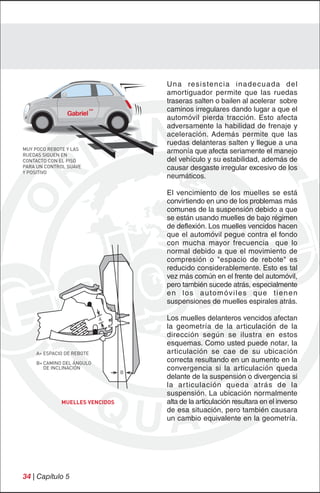 Una resistencia inadecuada del
                                    amortiguador permite que las ruedas
                                    traseras salten o bailen al acelerar sobre
                                    caminos irregulares dando lugar a que el
                                    automóvil pierda tracción. Esto afecta
                                    adversamente la habilidad de frenaje y
                                    aceleración. Además permite que las
                                    ruedas delanteras salten y llegue a una
MUY POCO REBOTE Y LAS
RUEDAS SIGUEN EN
                                    armonía que afecta seriamente el manejo
CONTACTO CON EL PISO                del vehículo y su estabilidad, además de
PARA UN CONTROL SUAVE               causar desgaste irregular excesivo de los
Y POSITIVO
                                    neumáticos.

                                    El vencimiento de los muelles se está
                                    convirtiendo en uno de los problemas más
                                    comunes de la suspensión debido a que
                                    se están usando muelles de bajo régimen
                                    de deflexión. Los muelles vencidos hacen
                                    que el automóvil pegue contra el fondo
                                    con mucha mayor frecuencia que lo
                                    normal debido a que el movimiento de
                                    compresión o "espacio de rebote" es
                                    reducido considerablemente. Esto es tal
                                    vez más común en el frente del automóvil,
                                    pero también sucede atrás, especialmente
                                    e n l o s a u to m óv i l e s q u e t i e n e n
                                    suspensiones de muelles espirales atrás.

                           A        Los muelles delanteros vencidos afectan
                                    la geometría de la articulación de la
                                    dirección según se ilustra en estos
                                    esquemas. Como usted puede notar, la
    A= ESPACIO DE REBOTE            articulación se cae de su ubicación
    B= CAMINO DEL ÁNGULO
                                    correcta resultando en un aumento en la
       DE INCLINACIÓN
                                B
                                    convergencia si la articulación queda
                                    delante de la suspensión o divergencia si
                                    la ar ticulación queda atrás de la
                                    suspensión. La ubicación normalmente
             MUELLES VENCIDOS       alta de la articulación resultara en el inverso
                                    de esa situación, pero también causara
                                    un cambio equivalente en la geometría.




34 | Capítulo 5
 