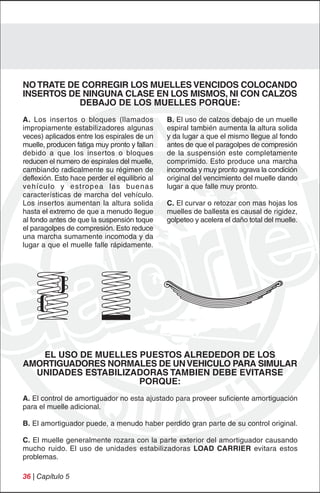 NO TRATE DE CORREGIR LOS MUELLES VENCIDOS COLOCANDO
INSERTOS DE NINGUNA CLASE EN LOS MISMOS, NI CON CALZOS
           DEBAJO DE LOS MUELLES PORQUE:
A. Los insertos o bloques (llamados            B. El uso de calzos debajo de un muelle
impropiamente estabilizadores algunas          espiral también aumenta la altura solida
veces) aplicados entre los espirales de un     y da lugar a que el mismo llegue al fondo
muelle, producen fatiga muy pronto y fallan    antes de que el paragolpes de compresión
debido a que los insertos o bloques            de la suspensión este completamente
reducen el numero de espirales del muelle,     comprimido. Esto produce una marcha
cambiando radicalmente su régimen de           incomoda y muy pronto agrava la condición
deflexión. Esto hace perder el equilibrio al   original del vencimiento del muelle dando
vehículo y estropea las buenas                 lugar a que falle muy pronto.
características de marcha del vehículo.
Los insertos aumentan la altura solida         C. El curvar o retozar con mas hojas los
hasta el extremo de que a menudo llegue        muelles de ballesta es causal de rigidez,
al fondo antes de que la suspensión toque      golpeteo y acelera el daño total del muelle.
el paragolpes de compresión. Esto reduce
una marcha sumamente incomoda y da
lugar a que el muelle falle rápidamente.




   EL USO DE MUELLES PUESTOS ALREDEDOR DE LOS
AMORTIGUADORES NORMALES DE UN VEHICULO PARA SIMULAR
  UNIDADES ESTABILIZADORAS TAMBIEN DEBE EVITARSE
                     PORQUE:
A. El control de amortiguador no esta ajustado para proveer suficiente amortiguación
para el muelle adicional.

B. El amortiguador puede, a menudo haber perdido gran parte de su control original.

C. El muelle generalmente rozara con la parte exterior del amortiguador causando
mucho ruido. El uso de unidades estabilizadoras LOAD CARRIER evitara estos
problemas.

36 | Capítulo 5
 