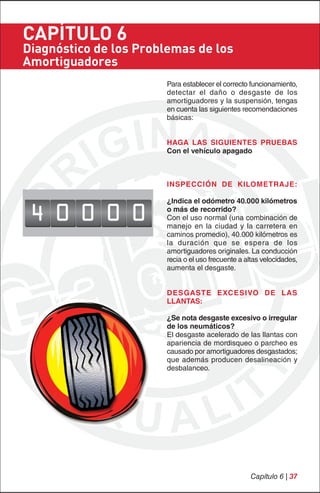 CAPÍTULO 6
Diagnóstico de los Problemas de los
Amortiguadores
                       Para establecer el correcto funcionamiento,
                       detectar el daño o desgaste de los
                       amortiguadores y la suspensión, tengas
                       en cuenta las siguientes recomendaciones
                       básicas:


                       HAGA LAS SIGUIENTES PRUEBAS
                       Con el vehículo apagado



                       INSPECCIÓN DE KILOMETRAJE:

                       ¿Indica el odómetro 40.000 kilómetros

 4 0 0 0 0             o más de recorrido?
                       Con el uso normal (una combinación de
                       manejo en la ciudad y la carretera en
                       caminos promedio), 40.000 kilómetros es
                       la duración que se espera de los
                       amortiguadores originales. La conducción
                       recia o el uso frecuente a altas velocidades,
                       aumenta el desgaste.


                       DESGASTE EXCESIVO DE LAS
                       LLANTAS:

                       ¿Se nota desgaste excesivo o irregular
                       de los neumáticos?
                       El desgaste acelerado de las llantas con
                       apariencia de mordisqueo o parcheo es
                       causado por amortiguadores desgastados;
                       que además producen desalineación y
                       desbalanceo.




                                                   Capítulo 6 | 37
 