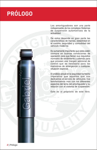 PRÓLOGO
              Los amortiguadores son una parte
              indispensable de los complejos Sistemas
              de suspensión automotrices de la
              actualidad.

              De estos depende en gran parte las
              características de manejo, estabilidad en
              el camino, seguridad y comodidad del
              vehículo moderno.

              Es sumamente importante que estos estén
              siempre en buenas condiciones de
              operación para que llenen sus requisitos
              normales de rendimiento y además para
              que provean ese margen adicional de
              control que es necesario para las
              maniobras de emergencia o cualquier
              situación especial.

              El análisis actual en la seguridad ha hecho
              imperativo que aquellos que nos
              dedicamos al servicio de vehículos, nos
              familiaricemos más con los diferentes
              aspectos del tema del amortiguador y su
              relación con el sistema de suspensión.

              Este es el propósito de este libro.




2 | Prólogo
 