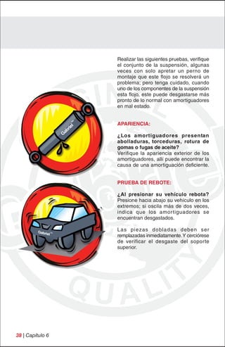 Realizar las siguientes pruebas, verifique
                  el conjunto de la suspensión, algunas
                  veces con solo apretar un perno de
                  montaje que este flojo se resolverá un
                  problema; pero tenga cuidado, cuando
                  uno de los componentes de la suspensión
                  esta flojo, este puede desgastarse más
                  pronto de lo normal con amortiguadores
                  en mal estado.


                  APARIENCIA:

                  ¿Los amortiguadores presentan
                  abolladuras, torceduras, rotura de
                  gomas o fugas de aceite?
                  Verifique la apariencia exterior de los
                  amortiguadores, allí puede encontrar la
                  causa de una amortiguación deficiente.


                  PRUEBA DE REBOTE:

                  ¿Al presionar su vehículo rebota?
                  Presione hacia abajo su vehículo en los
                  extremos; si oscila más de dos veces,
                  indica que los amor tiguadores se
                  encuentran desgastados.

                  Las piezas dobladas deben ser
                  remplazadas inmediatamente. Y cerciórese
                  de verificar el desgaste del soporte
                  superior.




38 | Capítulo 6
 