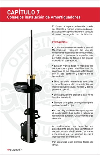 CAPÍTULO 7
Consejos Instalación de Amortiguadores

                       El número de la parte de la unidad puede
                       ser diferente al número impreso en la caja.
                       Esta unidad es apropiada para el vehículo
                       si fuera entregada por la fábrica.


                       PRECAUCIÓN:

                       • La instalación o remoción de la unidad
                       MacPherson, requiere del uso de
                       herramienta especializada como prensas,
                       pinzas o compresores de espirales que
                       permitan disipar la tensión del espiral
                       montado en la estructura.

                       • Existen varios tipos y modelos de
                       compresores para MacPherson, lo
                       importante es que el operario se familiarice
                       con el uso correcto y seguro de la
                       herramienta.

                       • El no uso de la herramienta adecuada
                       o la aplicación de procedimientos
                       indebidos puede causar heridas y daños
                       graves al operario.

                       • Si esta pieza tiene presión a gas, no la
                       habrá ni la caliente.

                       • Siempre use gafas de seguridad para
                       protección de los ojos.

                       • No use ninguna herramienta para agarrar
                       el eje del pistón. Las mellas o ralladuras
                       reducirán la duración. Ocasionando fuga
                       de aceite.


                       A c o n t i nu a c i ó n s e d e s c r i b e u n
                       procedimiento general para la instalación
                       de estructuras MacPherson, en cajas
                       excepcionales la unidad incluirá
                       instrucciones de instalación.

                       Por seguridad usar siempre torres de
                       apoyo.

40 | Capítulo 7
 