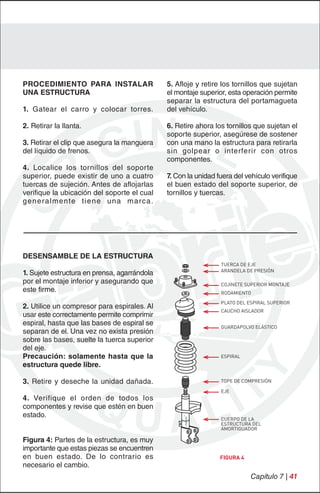 PROCEDIMIENTO PARA INSTALAR                        5. Afloje y retire los tornillos que sujetan
UNA ESTRUCTURA                                     el montaje superior, esta operación permite
                                                   separar la estructura del portamagueta
1. Gatear el carro y colocar torres.               del vehículo.

2. Retirar la llanta.                              6. Retire ahora los tornillos que sujetan el
                                                   soporte superior, asegúrese de sostener
3. Retirar el clip que asegura la manguera         con una mano la estructura para retirarla
del líquido de frenos.                             sin golpear o interferir con otros
                                                   componentes.
4. Localice los tornillos del soporte
superior, puede existir de uno a cuatro            7. Con la unidad fuera del vehículo verifique
tuercas de sujeción. Antes de aflojarlas           el buen estado del soporte superior, de
verifique la ubicación del soporte el cual         tornillos y tuercas.
g e n e ra l m e n te t i e n e u n a m a rc a .




DESENSAMBLE DE LA ESTRUCTURA
                                                                     TUERCA DE EJE
                                                                     ARANDELA DE PRESIÓN
1. Sujete estructura en prensa, agarrándola
por el montaje inferior y asegurando que                             COJINETE SUPERIOR MONTAJE
este firme.                                                          RODAMIENTO

                                                                     PLATO DEL ESPIRAL SUPERIOR
2. Utilice un compresor para espirales. Al
                                                                     CAUCHO AISLADOR
usar este correctamente permite comprimir
espiral, hasta que las bases de espiral se                           GUARDAPOLVO ELÁSTICO
separan de el. Una vez no exista presión
sobre las bases, suelte la tuerca superior
del eje.
Precaución: solamente hasta que la                                   ESPIRAL
estructura quede libre.

3. Retire y deseche la unidad dañada.                                TOPE DE COMPRESIÓN

                                                                     EJE
4. Verifique el orden de todos los
componentes y revise que estén en buen
estado.                                                              CUERPO DE LA
                                                                     ESTRUCTURA DEL
                                                                     AMORTIGUADOR

Figura 4: Partes de la estructura, es muy
importante que estas piezas se encuentren
en buen estado. De lo contrario es                                   FIGURA 4
necesario el cambio.
                                                                                Capítulo 7 | 41
 