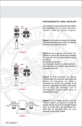 PROCEDIMIENTO PARA INSTALAR

                       B     Las unidades nuevas generalmente deben
                       C     ser instaladas en la misma posición y
                             manera como el equipo original.




                             Figura 2: Para perno de resalto (A), apriete
                             la tuerca (B) hasta que el reten (C) alcance
                       A     el fondo en el salto del perno.



                  FIGURA 3
                             Figura 3: para pernos sin resalto (A),
                             apriete la tuerca (B) hasta que se dilaten
                             los cojinetes (C) al borde exterior de las
                             arandelas.
                             No apriete en exceso.
                      B      Los cojinetes tienen un piloto grande y
                             otro pequeño, use el piloto que queda en
                      C      el agujero del auto.



                             Figura 4: Para montajes de Barpin
                             transversales, los extremos aplanados del
                             Barpin son angulares, así caben a
                      A
                             escuadra con el área del montaje. Si los
                             extremos aplanados no están a escuadra
                             con el área del montaje, gire el
                  FIGURA 4   amortiguador media vuelta para un
                             alineamiento mejor.



                             Figura 5: Los montajes de aros con buje
                             metálico deben se aislados en buje de
                             caucho. Reúse el perno de montaje original
                             (A)n, la tuerca (B) y las arandelas (C).
                             Este tipo de montaje debe ser muy
                             apretado para evitar ruidos.

                  FIGURA 5



44 | Capítulo 7
 