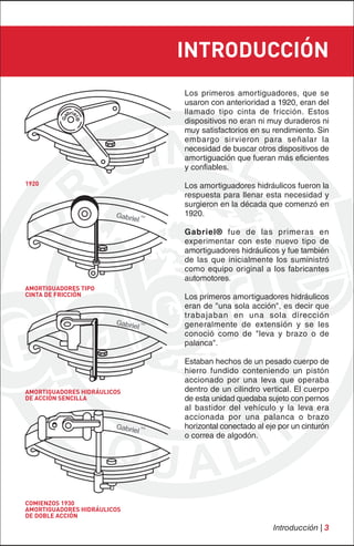 INTRODUCCIÓN
                             Los primeros amortiguadores, que se
                             usaron con anterioridad a 1920, eran del
                             llamado tipo cinta de fricción. Estos
                             dispositivos no eran ni muy duraderos ni
                             muy satisfactorios en su rendimiento. Sin
                             embargo sirvieron para señalar la
                             necesidad de buscar otros dispositivos de
                             amortiguación que fueran más eficientes
                             y confiables.
1920                         Los amortiguadores hidráulicos fueron la
                             respuesta para llenar esta necesidad y
                             surgieron en la década que comenzó en
                             1920.

                             Gabriel® fue de las primeras en
                             experimentar con este nuevo tipo de
                             amortiguadores hidráulicos y fue también
                             de las que inicialmente los suministró
                             como equipo original a los fabricantes
                             automotores.
AMORTIGUADORES TIPO
CINTA DE FRICCIÓN            Los primeros amortiguadores hidráulicos
                             eran de "una sola acción", es decir que
                             trabajaban en una sola dirección
                             generalmente de extensión y se les
                             conoció como de "leva y brazo o de
                             palanca".

                             Estaban hechos de un pesado cuerpo de
                             hierro fundido conteniendo un pistón
                             accionado por una leva que operaba
AMORTIGUADORES HIDRÁULICOS   dentro de un cilindro vertical. El cuerpo
DE ACCIÓN SENCILLA           de esta unidad quedaba sujeto con pernos
                             al bastidor del vehículo y la leva era
                             accionada por una palanca o brazo
                             horizontal conectado al eje por un cinturón
                             o correa de algodón.




COMIENZOS 1930
AMORTIGUADORES HIDRÁULICOS
DE DOBLE ACCIÓN
                                                       Introducción | 3
 