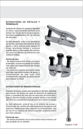 EXTRACTORES DE RÓTULAS Y
TERMINALES

Extractor de rótulas con apertura regulable
en altura, especialmente diseñado para
extraer las rótulas de la portamangueta,
de la barra estabilizadora, etc. de todo tipo
de vehículos.

De fácil utilización, evita el uso del sistema
de martillo, del sobrecalentamiento de las
piezas y de la palanca para separar la
rótula, ahorrando tiempo y evitando
posibles daños a otras piezas del vehículo,
así como accidentes al profesional que
realiza el trabajo.

Forma de uso:
- Se retira la tuerca de la rótula y se coloca
el extractor, se pone el pasador en la altura
más adecuada (dependiendo del modelo
de vehículo).
- Se aproxima el perno de presión hasta
que haga tope sobre la pieza de apoyo, y
comprobando de que todo está
correctamente colocado, se aplica fuerza
para separar la rótula.



EXTRACTORES DE BRAZOS AXIALES

Extractor de brazos axiales auto-ajustable en diámetro, diseñado
para extraer los axiales de cajas de dirección de sistema de
piñón y cremallera de todo tipo de vehículos de forma fácil y
segura. Ahorran tiempo y evitan posibles daños a otra piezas
del vehículo y accidentes al profesional que realiza el trabajo.

Su fácil utilización, evita el uso en el sistema de pinzas u
hombre-solo, de martillo, del calentamiento de las piezas y de
palancas inadecuadas para separar los componentes, que
por ser en su mayoría de aluminio pueden ocasionar daños
aún más costosos.

Forma de uso:
- Se coloca el extractor con la zona cónica hacia el brazo y se
gira ayudado de un volvedor.
                                                                   Capítulo 7 | 49
 
