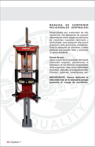MÁQUINA DE               COMPRIMIR
                  HELICOIDALES            (ESPIRALES)

                  Desarrollada con materiales de alta
                  resistencia, con elementos de sujeción
                  elaborados en acero, posee una estructura
                  de columnas roscadas, laminada y
                  conformada para asegurar una buena
                  protección ante eventuales accidentes.
                  Evita la utilización de alambres y cintas
                  plásticas que pueden fallar y ocasionar
                  un grave accidente.

                  Forma de uso:
                  Opera a partir de la compresión del resorte
                  helicoidal (espiral), permitiendo el
                  reemplazo de los distintos componentes
                  de la suspensión, tales como: helicoidales
                  (espirales), cápsulas, amortiguadores Mac
                  Pherson, soportes, rodamientos, etc.

                  IMPORTANTE: Nunca deforme el
                  helicoidal más de lo necesario porque
                  aumenta el riesgo de accidente.




50 | Capítulo 7
 