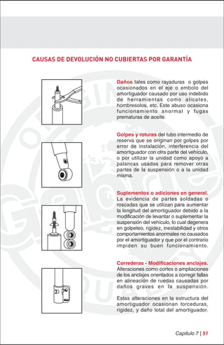 CAUSAS DE DEVOLUCIÓN NO CUBIERTAS POR GARANTÍA


                        Daños tales como rayaduras o golpes
                        ocasionados en el eje o embolo del
                        amortiguador causado por uso indebido
                        d e h e r ra m i e n ta s c o m o a l i c a te s,
                        hombresolos, etc. Este abuso ocasiona
                        funcionamiento anor mal y fugas
                        prematuras de aceite.


                        Golpes y roturas del tubo intermedio de
                        reserva que se originan por golpes por
                        error de instalación, interferencia del
                        amortiguador con otra parte del vehículo,
                        o por utilizar la unidad como apoyo a
                        palancas usadas para remover otras
                        partes de la suspensión o a la unidad
                        misma.


                        Suplementos o adiciones en general.
                        La evidencia de partes soldadas o
                        roscadas que se utilizan para aumentar
                        la longitud del amortiguador debido a la
                        modificación de levantar o suplementar la
                        suspensión del vehículo, lo cual degenera
                        en golpeteo, rigidez, inestabilidad y otros
                        comportamientos anormales no causados
                        por el amortiguador y que por el contrario
                        impiden su buen funcionamiento.


                        Correderas - Modificaciones anclajes.
                        Alteraciones como cortes o ampliaciones
                        de los anclajes orientados a corregir fallas
                        en alineación de ruedas causadas por
                        daños graves en la suspensión.

                        Estas alteraciones en la estructura del
                        amortiguador ocasionan torceduras,
                        rigidez, y daño total del amortiguador.



                                                       Capítulo 7 | 51
 
