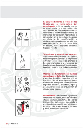 El desprendimiento o rotura de las
                  fijaciones o terminales del
                  amortiguador en forma irregular cuando
                  arrastra material de la tapa del tubo del
                  amortiguador, es causada por instalación
                  incorrecta al ajustar excesivamente los
                  montantes, por aplicación incorrecta de la
                  referencia y en la mayoría de los casos
                  se debe a la modificación o
                  suplementacion para levantar los vehículos
                  tales como colocar cauchos, curvas hojas
                  de resorte, estirar espirales, adicionar
                  hojas de resorte.


                  Torceduras y dobladuras severas.
                  Son ocasionadas por abuso del producto
                  tales como golpes severos a la suspensión,
                  estrellarse con obstáculos grandes o
                  baches profundos o por errores de
                  instalación en los que el amortiguador
                  interfiere con otra parte de la suspensión.


                  Operación o funcionamiento ruidoso
                  causado por el daño, falta de accesorios
                  o montaje indebido departes que se
                  instalan con el amortiguador como
                  rodamientos de cojinetes de MacPherson,
                  soportes, cauchos, arandelas, topes y
                  guardapolvos que se encuentren en
                  regular o mal estado.


                  Interferencias - rozamientos y golpeteos
                  constantes con llantas, tubos de exhostos,
                  chasis, espirales, resultantes de error de
                  instalación, aplicación incorrecta o
                  modificaciones en vehículos tales como
                  llantas anchas, exhostos sueltos, espirales
                  y hojas rotas o mal instaladas.




52 | Capítulo 7
 