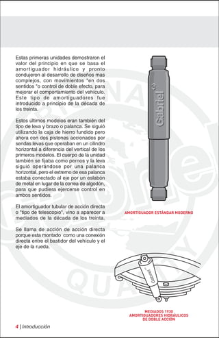 Estas primeras unidades demostraron el
valor del principio en que se basa el
amor tiguador hidráulico y pronto
condujeron al desarrollo de diseños mas
complejos, con movimientos "en dos
sentidos "o control de doble efecto, para
mejorar el comportamiento del vehículo.
Este tipo de amor tiguadores fue
introducido a principio de la década de
los treinta.

Estos últimos modelos eran también del
tipo de leva y brazo o palanca. Se siguió
utilizando la caja de hierro fundido pero
ahora con dos pistones accionados por
sendas levas que operaban en un cilindro
horizontal a diferencia del vertical de los
primeros modelos. El cuerpo de la unidad
también se fijaba como pernos y la leva
siguió operándose por una palanca
horizontal, pero el extremo de esa palanca
estaba conectado al eje por un eslabón
de metal en lugar de la correa de algodón,
para que pudiera ejercerse control en
ambos sentidos.

El amortiguador tubular de acción directa
o "tipo de telescopio", vino a aparecer a     AMORTIGUADOR ESTÁNDAR MODERNO
mediados de la década de los treinta.

Se llama de acción de acción directa
porque esta montado como una conexión
directa entre el bastidor del vehículo y el
eje de la rueda.




                                                      MEDIADOS 1930
                                               AMORTIGUADORES HIDRÁULICOS
                                                    DE DOBLE ACCIÓN
4 | Introducción
 