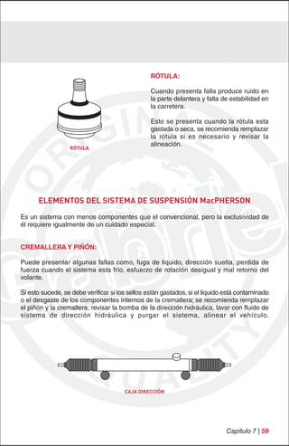 RÓTULA:

                                                 Cuando presenta falla produce ruido en
                                                 la parte delantera y falta de estabilidad en
                                                 la carretera.

                                                 Esto se presenta cuando la rótula esta
                                                 gastada o seca, se recomienda remplazar
                                                 la rótula si es necesario y revisar la
                                                 alineación.
                  RÓTULA




      ELEMENTOS DEL SISTEMA DE SUSPENSIÓN MacPHERSON
Es un sistema con menos componentes que el convencional, pero la exclusividad de
él requiere igualmente de un cuidado especial.


CREMALLERA Y PIÑÓN:

Puede presentar algunas fallas como, fuga de liquido, dirección suelta, perdida de
fuerza cuando el sistema esta frio, esfuerzo de rotación desigual y mal retorno del
volante.

Si esto sucede, se debe verificar si los sellos están gastados, si el liquido está contaminado
o el desgaste de los componentes internos de la cremallera; se recomienda remplazar
el piñón y la cremallera, revisar la bomba de la dirección hidráulica, lavar con fluido de
sistema de dirección hidráulica y purgar el sistema, alinear el vehículo.




                                       CAJA DIRECCIÓN




                                                                             Capítulo 7 | 59
 