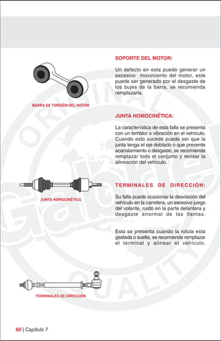 SOPORTE DEL MOTOR:

                                    Un defecto en esta puede generar un
                                    excesivo movimiento del motor, este
                                    puede ser generado por el desgaste de
                                    los bujes de la barra, se recomienda
                                    remplazarla.

       BARRA DE TORSIÓN DEL MOTOR

                                    JUNTA HOMOCINÉTICA:

                                    La característica de esta falla se presenta
                                    con un temblor o vibración en el vehículo.
                                    Cuando esto sucede puede ser que la
                                    junta tenga el eje doblado o que presente
                                    acanalamiento o desgaste, se recomienda
                                    remplazar todo el conjunto y revisar la
                                    alineación del vehículo.



                                    TERMINALES DE DIRECCIÓN:

           JUNTA HOMOCINÉTICA
                                    Su falla puede ocasionar la desviación del
                                    vehículo en la carretera, un excesivo juego
                                    del volante, ruido en la parte delantera y
                                    desgaste anormal de las llantas.


                                    Esto se presenta cuando la rotula esta
                                    gastada o suelta, se recomienda remplazar
                                    el terminal y alinear el vehículo.




         TERMINALES DE DIRECCIÓN




60 | Capítulo 7
 