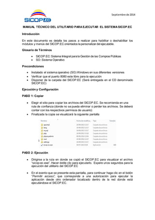 Septiembre de 2014
MANUAL TÉCNICO DEL UTILITARIO PARAEJECUTAR EL SISTEMASICOP.EC
Introducción
En este documento es detalla los pasos a realizar para habilitar o deshabilitar los
módulos y menús del SICOP.EC orientados la personalizar del ejecutable.
Glosario de Términos
 SICOP.EC: Sistema Integral parala Gestión de las Compras Públicas
 SO: Sistema Operativo
Precondiciones
 Instalado el sistema operativo (SO) Windows en sus diferentes versiones
 Verificar que el puerto 8080 este libre para la ejecución
 Disponer de la carpeta del SICOP.EC (Será entregada en el CD denominado
SICOP.EC)
Ejecución y Configuración
PASO 1: Copiar
 Elegir el sitio para copiar los archivos del SICOP.EC. Se recomienda en una
ruta de confianza (donde no se pueda eliminar o perder los archivos. Se deberá
contar con los respectivos permisos de usuario)
 Finalizada la copia se visualizará la siguiente pantalla
PASO 2: Ejecución
 Dirigirse a la ruta en donde se copió el SICOP.EC para visualizar el archivo
“sicop-ec.exe”. Hacer doble clic para ejecutarlo. Espere unos segundos para la
ejecución del utilitario del SICOP.EC
 En el evento que se presente esta pantalla, para continuar haga clic en el botón
“Permitir acceso”, que corresponde a una autorización para ejecutar la
aplicación desde otro ordenador localizado dentro de la red donde está
ejecutándose el SICOP.EC.
 