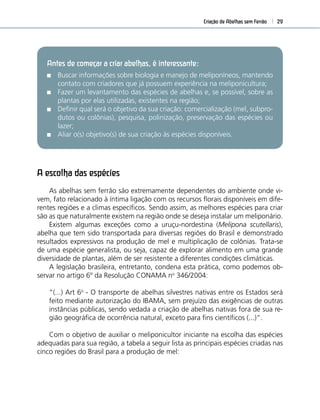 Criação de Abelhas sem Ferrão 29
A escolha das espécies
As abelhas sem ferrão são extremamente dependentes do ambiente onde vi-
vem, fato relacionado à íntima ligação com os recursos ﬂorais disponíveis em dife-
rentes regiões e a climas especíﬁcos. Sendo assim, as melhores espécies para criar
são as que naturalmente existem na região onde se deseja instalar um meliponário.
Existem algumas exceções como a uruçu-nordestina (Melipona scutellaris),
abelha que tem sido transportada para diversas regiões do Brasil e demonstrado
resultados expressivos na produção de mel e multiplicação de colônias. Trata-se
de uma espécie generalista, ou seja, capaz de explorar alimento em uma grande
diversidade de plantas, além de ser resistente a diferentes condições climáticas.
A legislação brasileira, entretanto, condena esta prática, como podemos ob-
servar no artigo 6º da Resolução CONAMA no
346/2004:
“(...) Art 6o
- O transporte de abelhas silvestres nativas entre os Estados será
feito mediante autorização do IBAMA, sem prejuízo das exigências de outras
instâncias públicas, sendo vedada a criação de abelhas nativas fora de sua re-
gião geográﬁca de ocorrência natural, exceto para ﬁns cientíﬁcos (...)”.
Com o objetivo de auxiliar o meliponicultor iniciante na escolha das espécies
adequadas para sua região, a tabela a seguir lista as principais espécies criadas nas
cinco regiões do Brasil para a produção de mel:
Antes de começar a criar abelhas, é interessante:
Buscar informações sobre biologia e manejo de meliponíneos, mantendo
contato com criadores que já possuem experiência na meliponicultura;
Fazer um levantamento das espécies de abelhas e, se possível, sobre as
plantas por elas utilizadas, existentes na região;
Deﬁnir qual será o objetivo da sua criação: comercialização (mel, subpro-
dutos ou colônias), pesquisa, polinização, preservação das espécies ou
lazer;
Aliar o(s) objetivo(s) de sua criação às espécies disponíveis.
 