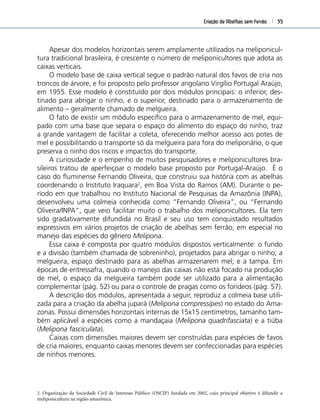 Criação de Abelhas sem Ferrão 35
Apesar dos modelos horizontais serem amplamente utilizados na meliponicul-
tura tradicional brasileira, é crescente o número de meliponicultores que adota as
caixas verticais.
O modelo base de caixa vertical segue o padrão natural dos favos de cria nos
troncos de árvore, e foi proposto pelo professor angolano Virgílio Portugal Araújo,
em 1955. Esse modelo é constituído por dois módulos principais: o inferior, des-
tinado para abrigar o ninho, e o superior, destinado para o armazenamento de
alimento – geralmente chamado de melgueira.
O fato de existir um módulo especíﬁco para o armazenamento de mel, equi-
pado com uma base que separa o espaço do alimento do espaço do ninho, traz
a grande vantagem de facilitar a coleta, oferecendo melhor acesso aos potes de
mel e possibilitando o transporte só da melgueira para fora do meliponário, o que
preserva o ninho dos riscos e impactos do transporte.
A curiosidade e o empenho de muitos pesquisadores e meliponicultores bra-
sileiros tratou de aperfeiçoar o modelo base proposto por Portugal-Araújo. É o
caso do ﬂuminense Fernando Oliveira, que construiu sua história com as abelhas
coordenando o Instituto Iraquara2
, em Boa Vista do Ramos (AM). Durante o pe-
ríodo em que trabalhou no Instituto Nacional de Pesquisas da Amazônia (INPA),
desenvolveu uma colmeia conhecida como “Fernando Oliveira”, ou “Fernando
Oliveira/INPA”, que veio facilitar muito o trabalho dos meliponicultores. Ela tem
sido gradativamente difundida no Brasil e seu uso tem conquistado resultados
expressivos em vários projetos de criação de abelhas sem ferrão, em especial no
manejo das espécies do gênero Melipona.
Essa caixa é composta por quatro módulos dispostos verticalmente: o fundo
e a divisão (também chamada de sobreninho), projetados para abrigar o ninho; a
melgueira, espaço destinado para as abelhas armazenarem mel; e a tampa. Em
épocas de entressafra, quando o manejo das caixas não está focado na produção
de mel, o espaço da melgueira também pode ser utilizado para a alimentação
complementar (pág. 52) ou para o controle de pragas como os forídeos (pág. 57).
A descrição dos módulos, apresentada a seguir, reproduz a colmeia base utili-
zada para a criação da abelha jupará (Melipona compressipes) no estado do Ama-
zonas. Possui dimensões horizontais internas de 15x15 centímetros, tamanho tam-
bém aplicável a espécies como a mandaçaia (Melipona quadrifasciata) e a tiúba
(Melipona fasciculata).
Caixas com dimensões maiores devem ser construídas para espécies de favos
de cria maiores, enquanto caixas menores devem ser confeccionadas para espécies
de ninhos menores.
2. Organização da Sociedade Civil de Interesse Público (OSCIP) fundada em 2002, cujo principal objetivo é difundir a
meliponicultura na região amazônica.
 