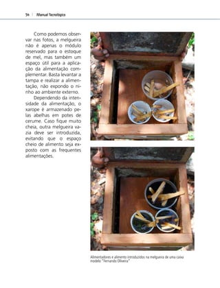 Manual Tecnológico54
Alimentadores e alimento introduzidos na melgueira de uma caixa
modelo “Fernando Oliveira”
Como podemos obser-
var nas fotos, a melgueira
não é apenas o módulo
reservado para o estoque
de mel, mas também um
espaço útil para a aplica-
ção da alimentação com-
plementar. Basta levantar a
tampa e realizar a alimen-
tação, não expondo o ni-
nho ao ambiente externo.
Dependendo da inten-
sidade da alimentação, o
xarope é armazenado pe-
las abelhas em potes de
cerume. Caso ﬁque muito
cheia, outra melgueira va-
zia deve ser introduzida,
evitando que o espaço
cheio de alimento seja ex-
posto com as frequentes
alimentações.
 