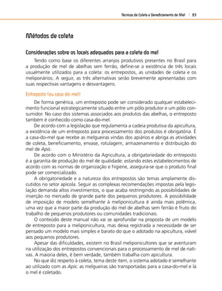 Técnicas de Coleta e Beneﬁciamento de Mel 63
Métodos de coleta
Considerações sobre os locais adequados para a coleta do mel
Tendo como base os diferentes arranjos produtivos presentes no Brasil para
a produção de mel de abelhas sem ferrão, deﬁne-se a existência de três locais
usualmente utilizados para a coleta: os entrepostos, as unidades de coleta e os
meliponários. A seguir, as três alternativas serão brevemente apresentadas com
suas respectivas vantagens e desvantagens.
Entreposto (ou casa-do-mel)
De forma genérica, um entreposto pode ser considerado qualquer estabeleci-
mento funcional estrategicamente situado entre um pólo produtor e um pólo con-
sumidor. No caso dos sistemas associados aos produtos das abelhas, o entreposto
também é conhecido como casa-do-mel.
De acordo com a legislação que regulamenta a cadeia produtiva da apicultura,
a existência de um entreposto para processamento dos produtos é obrigatória. É
a casa-do-mel que recebe as melgueiras vindas dos apiários e abriga as atividades
de coleta, beneﬁciamento, envase, rotulagem, armazenamento e distribuição do
mel de Apis.
De acordo com o Ministério da Agricultura, a obrigatoriedade do entreposto
é a garantia de produção do mel de qualidade: estando estes estabelecimentos de
acordo com as normas de organização e higiene, assegura-se que o produto ﬁnal
pode ser comercializado.
A obrigatoriedade e a natureza dos entrepostos são temas amplamente dis-
cutidos no setor apícola. Seguir as complexas recomendações impostas pela legis-
lação demanda altos investimentos, o que acaba restringindo as possibilidades de
inserção no mercado de grande parte dos pequenos produtores. A possibilidade
de imposição de modelo semelhante à meliponicultura é ainda mais polêmica,
uma vez que a maior parte da produção do mel de abelhas sem ferrão é fruto do
trabalho de pequenos produtores ou comunidades tradicionais.
O conteúdo deste manual não vai se aprofundar na proposta de um modelo
de entreposto para a meliponicultura, mas deixa registrada a necessidade de ser
pensado um modelo mais simples e barato do que o adotado na apicultura, viável
aos pequenos produtores.
Apesar das diﬁculdades, existem no Brasil meliponicultores que se aventuram
na utilização dos entrepostos convencionais para o processamento de mel de nati-
vas. A maioria deles, é bem verdade, também trabalha com apicultura.
No que diz respeito à coleta, tema deste item, o sistema adotado é semelhante
ao utilizado com as Apis: as melgueiras são transportadas para a casa-do-mel e lá
o mel é coletado.
 