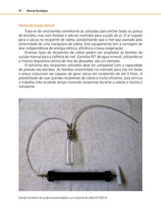 Manual Tecnológico72
Bomba de sucção manual
Trata-se de uma bomba semelhante às utilizadas para encher bolas ou pneus
de bicicleta, mas com êmbolo e válvula invertidos para sucção do ar. O ar sugado
gera o vácuo no recipiente de coleta, possibilitando que o mel seja aspirado pela
extremidade de uma mangueira de coleta. Este equipamento tem a vantagem de
aliar independência de energia elétrica, eﬁciência e baixa oxigenação.
Diversos tipos de recipientes de coleta podem ser acoplados às bombas de
sucção manual para a colheita do mel. Garrafas PET de água mineral, utilizando-se
o mesmo dispositivo central de inox do glossador, são um exemplo.
O tamanho dos recipientes utilizados deve ser compatível com a capacidade
de pressão das bombas. As bombas encontradas no mercado para uso em bolas
e pneus costumam ser capazes de gerar vácuo em recipientes de até 5 litros. A
possibilidade de usar grandes recipientes de coleta é muito eﬁciente, pois otimiza
o trabalho (não se perde tempo trocando recipientes durante a coleta) e facilita o
transporte.
Exemplo de bomba de sucção manual acoplada a um recipiente de coleta PET/500 ml
 