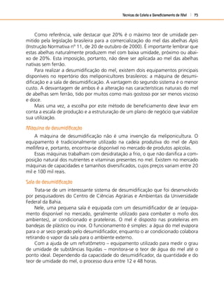 Técnicas de Coleta e Beneﬁciamento de Mel 75
Como referência, vale destacar que 20% é o máximo teor de umidade per-
mitido pela legislação brasileira para a comercialização do mel das abelhas Apis
(Instrução Normativa nº 11, de 20 de outubro de 2000). É importante lembrar que
estas abelhas naturalmente produzem mel com baixa umidade, próximo ou abai-
xo de 20%. Esta imposição, portanto, não deve ser aplicada ao mel das abelhas
nativas sem ferrão.
Para realizar a desumidiﬁcação do mel, existem dois equipamentos principais
disponíveis no repertório dos meliponicultores brasileiros: a máquina de desumi-
diﬁcação e a sala de desumidiﬁcação. A vantagem do segundo sistema é o menor
custo. A desvantagem de ambos é a alteração nas características naturais do mel
de abelhas sem ferrão, tido por muitos como mais gostoso por ser menos viscoso
e doce.
Mais uma vez, a escolha por este método de beneﬁciamento deve levar em
conta a escala de produção e a estruturação de um plano de negócio que viabilize
sua utilização.
Máquina de desumidiﬁcação
A máquina de desumidiﬁcação não é uma invenção da meliponicultura. O
equipamento é tradicionalmente utilizado na cadeia produtiva do mel de Apis
mellifera e, portanto, encontra-se disponível no mercado de produtos apícolas.
Essas máquinas trabalham com desidratação a frio, o que não daniﬁca a com-
posição natural dos nutrientes e vitaminas presentes no mel. Existem no mercado
máquinas de capacidades e tamanhos diversiﬁcados, cujos preços variam entre 20
mil e 100 mil reais.
Sala de desumidiﬁcação
Trata-se de um interessante sistema de desumidiﬁcação que foi desenvolvido
por pesquisadores do Centro de Ciências Agrárias e Ambientais da Universidade
Federal da Bahia.
Nele, uma pequena sala é equipada com um desumidiﬁcador de ar (equipa-
mento disponível no mercado, geralmente utilizado para combater o mofo dos
ambientes), ar condicionado e prateleiras. O mel é disposto nas prateleiras em
bandejas de plástico ou inox. O funcionamento é simples: a água do mel evapora
para o ar seco gerado pelo desumidiﬁcador, enquanto o ar condicionado colabora
retirando o vapor da sala para o ambiente externo.
Com a ajuda de um refratômetro – equipamento utilizado para medir o grau
de umidade de substâncias líquidas – monitora-se o teor de água do mel até o
ponto ideal. Dependendo da capacidade do desumidiﬁcador, da quantidade e do
teor de umidade do mel, o processo dura entre 12 e 48 horas.
 