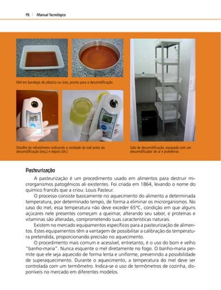 Manual Tecnológico76
Sala de desumidiﬁcação, equipada com um
desumidiﬁcador de ar e prateleiras
Detalhe do refratômetro indicando a umidade do mel antes da
desumidiﬁcação (esq.) e depois (dir.)
Pasteurização
A pasteurização é um procedimento usado em alimentos para destruir mi-
crorganismos patogênicos ali existentes. Foi criada em 1864, levando o nome do
químico francês que a criou: Louis Pasteur.
O processo consiste basicamente no aquecimento do alimento a determinada
temperatura, por determinado tempo, de forma a eliminar os microrganismos. No
caso do mel, essa temperatura não deve exceder 65ºC, condição em que alguns
açúcares nele presentes começam a queimar, alterando seu sabor, e proteínas e
vitaminas são alteradas, comprometendo suas características naturais.
Existem no mercado equipamentos especíﬁcos para a pasteurização de alimen-
tos. Estes equipamentos têm a vantagem de possibilitar a calibração da temperatu-
ra pretendida, proporcionando precisão no aquecimento.
O procedimento mais comum e acessível, entretanto, é o uso do bom e velho
“banho-maria”. Nunca esquente o mel diretamente no fogo. O banho-maria per-
mite que ele seja aquecido de forma lenta e uniforme, prevenindo a possibilidade
de superaquecimento. Durante o aquecimento, a temperatura do mel deve ser
controlada com um termômetro. Indica-se o uso de termômetros de cozinha, dis-
poníveis no mercado em diferentes modelos.
Mel em bandejas de plástico ou inox, pronto para a desumidiﬁcação
 