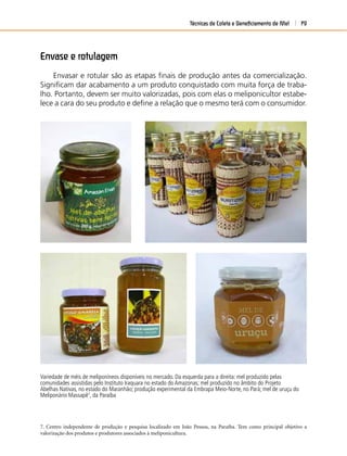 Técnicas de Coleta e Beneﬁciamento de Mel 79
Variedade de méis de meliponíneos disponíveis no mercado. Da esquerda para a direita: mel produzido pelas
comunidades assistidas pelo Instituto Iraquara no estado do Amazonas; mel produzido no âmbito do Projeto
Abelhas Nativas, no estado do Maranhão; produção experimental da Embrapa Meio-Norte, no Pará; mel de uruçu do
Meliponário Massapê7
, da Paraíba
7. Centro independente de produção e pesquisa localizado em João Pessoa, na Paraíba. Tem como principal objetivo a
valorização dos produtos e produtores associados à meliponicultura.
Envase e rotulagem
Envasar e rotular são as etapas ﬁnais de produção antes da comercialização.
Signiﬁcam dar acabamento a um produto conquistado com muita força de traba-
lho. Portanto, devem ser muito valorizadas, pois com elas o meliponicultor estabe-
lece a cara do seu produto e deﬁne a relação que o mesmo terá com o consumidor.
 