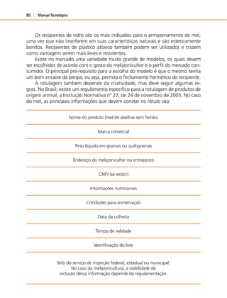 Manual Tecnológico80
Os recipientes de vidro são os mais indicados para o armazenamento de mel,
uma vez que não interferem em suas características naturais e são esteticamente
bonitos. Recipientes de plástico atóxico também podem ser utilizados e trazem
como vantagem serem mais leves e resistentes.
Existe no mercado uma variedade muito grande de modelos, os quais devem
ser escolhidos de acordo com o gosto do meliponicultor e o perﬁl do mercado con-
sumidor. O principal pré-requisito para a escolha do modelo é que o mesmo tenha
um bom encaixe da tampa, ou seja, permita o fechamento hermético do recipiente.
A rotulagem também depende da criatividade, mas deve seguir algumas re-
gras. No Brasil, existe um regulamento especíﬁco para a rotulagem de produtos de
origem animal, a Instrução Normativa nº 22, de 24 de novembro de 2005. No caso
do mel, as principais informações que devem constar no rótulo são:
Nome do produto (mel de abelhas sem ferrão)
Marca comercial
Peso líquido em gramas ou quilogramas
Endereço do meliponicultor ou entreposto
CNPJ (se existir)
Informações nutricionais
Condições para conservação
Data da colheita
Tempo de validade
Identiﬁcação do lote
Selo do serviço de inspeção federal, estadual ou municipal.
No caso da meliponicultura, a viabilidade de
inclusão dessa informação depende da regulamentação.
 