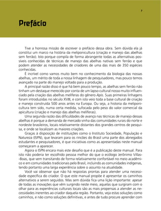 7
Tive a honrosa missão de escrever o prefácio dessa obra. Sem dúvida ela já
constitui um marco na história da meliponicultura (criação e manejo das abelhas
sem ferrão). Isto porque compila de forma abrangente todas as alternativas pos-
síveis conhecidas de técnicas de manejo das abelhas nativas sem ferrão e que
podem atender as necessidades de criadores de uma das mais de 350 espécies
conhecidas.
É incrível como vamos muito bem no conhecimento da biologia das nossas
abelhas, um mérito de toda a nossa linhagem de pesquisadores, mas pouco temos
avançado na parte do manejo voltado para a produção.
A principal razão disso é que há bem pouco tempo, as abelhas sem ferrão não
tinham um destaque merecido por conta de um lapso cultural nosso muito inﬂuen-
ciado pela criação das abelhas melíferas do gênero Apis. Suas primeiras linhagens
foram introduzidas no século XVIII, e com isto veio toda a base cultural de criação
e manejo construída 500 anos antes na Europa. Ou seja, a historia da meliponi-
cultura tem sido, numa certa medida, sufocada pelo peso do valor comercial da
apicultura (criação e manejo das abelhas melíferas).
Uma segunda razão das diﬁculdades de avanço nas técnicas de manejo dessas
abelhas é porque a demanda de mercado vinha das comunidades rurais do norte e
nordeste brasileiros, locais relativamente distantes dos grandes centros de pesqui-
sa, e onde se localizam as maiores criações.
Graças à disposição de instituições como o Instituto Sociedade, População e
Natureza (ISPN), que levaram para os rincões do Brasil uma parte dos abnegados
estudantes e pesquisadores, é que iniciativas como as apresentadas neste manual
começaram a aparecer.
Agora o ISPN encara mais este desaﬁo que é a publicação deste manual. Para
isto não poderia ter escolhido pessoa melhor do que o ecólogo Jerônimo Villas-
-Boas, que vem transitando de forma relativamente confortável no meio acadêmi-
co e em comunidades tradicionais pelo Brasil, incluindo as comunidades indígenas,
tendo portanto uma larga experiência sobre o assunto na atualidade.
Você vai observar que não há respostas prontas para atender uma necessi-
dade especíﬁca do criador. O que este manual propõe é apresentar os caminhos
alternativos a serem seguidos. Mas sem dúvida ﬁca uma lição importante: apesar
de todas as inovações que vêm surgindo neste meio, aquelas que surgiram com o
olhar para as experiências culturais locais são as mais propensas a atender as ne-
cessidades inerentes ao criador daquela região. Portanto, veja estas soluções como
caminhos, e não como soluções deﬁnitivas, e antes de tudo procure aprender com
Prefácio
 