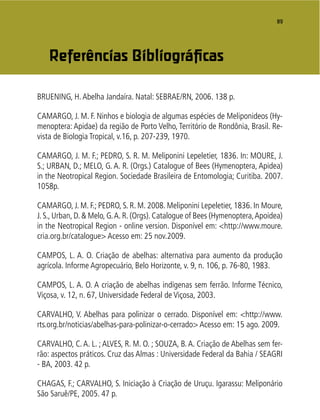 89
BRUENING, H.Abelha Jandaíra. Natal: SEBRAE/RN, 2006. 138 p.
CAMARGO, J. M. F. Ninhos e biologia de algumas espécies de Meliponideos (Hy-
menoptera: Apidae) da região de Porto Velho, Território de Rondônia, Brasil. Re-
vista de Biologia Tropical, v.16, p. 207-239, 1970.
CAMARGO, J. M. F.; PEDRO, S. R. M. Meliponini Lepeletier, 1836. In: MOURE, J.
S.; URBAN, D.; MELO, G. A. R. (Orgs.) Catalogue of Bees (Hymenoptera, Apidea)
in the Neotropical Region. Sociedade Brasileira de Entomologia; Curitiba. 2007.
1058p.
CAMARGO, J. M. F.; PEDRO, S. R. M. 2008. Meliponini Lepeletier, 1836. In Moure,
J. S., Urban, D. & Melo, G.A. R. (Orgs). Catalogue of Bees (Hymenoptera,Apoidea)
in the Neotropical Region - online version. Disponível em: <http://www.moure.
cria.org.br/catalogue> Acesso em: 25 nov.2009.
CAMPOS, L. A. O. Criação de abelhas: alternativa para aumento da produção
agrícola. Informe Agropecuário, Belo Horizonte, v. 9, n. 106, p. 76-80, 1983.
CAMPOS, L. A. O. A criação de abelhas indígenas sem ferrão. Informe Técnico,
Viçosa, v. 12, n. 67, Universidade Federal de Viçosa, 2003.
CARVALHO, V. Abelhas para polinizar o cerrado. Disponível em: <http://www.
rts.org.br/noticias/abelhas-para-polinizar-o-cerrado> Acesso em: 15 ago. 2009.
CARVALHO, C. A. L. ; ALVES, R. M. O. ; SOUZA, B. A. Criação de Abelhas sem fer-
rão: aspectos práticos. Cruz das Almas : Universidade Federal da Bahia / SEAGRI
- BA, 2003. 42 p.
CHAGAS, F.; CARVALHO, S. Iniciação à Criação de Uruçu. Igarassu: Meliponário
São Saruê/PE, 2005. 47 p.
Referências Bibliográﬁcas
 
