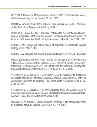 As Abelhas Nativas sem Ferrão e a Meliponicultura 91
OLIVEIRA, F. Manual de Meliponicultura. Manaus, 2006. <Disponível em: www.
institutoiraquara.org.br>.Acesso em 09 nov. 2007.
PORTUGAL-ARAÚJO,V. de. 1955. Colméias para abelhas sem ferrão – Meliponi-
ni. Bol. Do Inst. de Angola. n. 7, vol.9, pg. 9-31.
POSEY, D.A.; CAMARGO, J.M.F.Additional notes on the classiﬁcation and knowl-
edge of stingless bees (Meliponinae,Apidae, Hymenoptera) by Kayapó indians of
Gorotire, Pará, Brazil.Annals of Carnegie Museum, v. 54, n. 8, p. 247-274, 1985.
ROUBIK, D. W. Ecology and natural history of tropical bees. Cambridge Tropical
Biology Series. 1989. 514p.
ROUBIK, D.W. Stingless bee nesting biology.Apidologie, v. 37, p. 124-143, 2006.
SOUZA, B.; ROUBIK, D.; BARTH, O.; HEARD, T.; ENRÉQUEZ, E.; CARVALHO, C.;
VILLAS-BÔAS, J. K.; MARCHINI, L.; LOCATELLI, J.; PERSANO-ODDO, L.;ALMEIDA-
MURADIAN, L.; BOGDANOV, S.; VIT, P. Composition of stingless bee honey: set-
ting quality standards. Interciencia, v. 31, no 12, p. 867-875, 2006.
VENTURIERI, G. C.; RAIOL, V. F. O.; PEREIRA, C. A. B. Avaliação da introdução
da criação racional de Melipona fasciculata (APIDAE: MELIPONINA), entre os
agricultores familiares de Bragança – PA, Brasil. Biota Neotropica, v. 03, n. 02,
p. 01-07, 2003.
VENTURIERI, G. C.; OLIVEIRA, P. S.; VASCONCELOS, M. A. M.; MATTIETTO, R. A.
Caracterização, Colheita, Conservação e Embalagem de Méis de Abelhas Indíge-
nas Sem Ferrão. Belém: EMBRAPA/PA, 2007. 51 P.
WEAVER, N.;WEAVER E. C. Beekeeping with the stingless bee Melipona beecheii
by Yucatecan Maya. Bee World, Bucks, v. 62, p. 7-19, 1981.
 