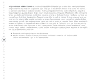 26 
lápiz de color y una flecha su iniciativa con 
aquellas del resto de sus compañeros/as que 
se conectan con la suya (dos o tres flechas). 
Una vez terminado el paso anterior, miran el 
Enredómetro y visualizan quiénes tienen más 
o menos conexiones por iniciativas. 
Variación: los/las Participantes pueden tomar 
un color de post-it en relación al grado de 
maduración de las iniciativas, identificando 
el post-it rojo para las iniciativas que están 
en fase de idea; post-it azul o celeste 
para las iniciativas que están en fase de 
experimentación; y post-it verde para las 
iniciativas que están en fase de concreción. 
Recomendaciones: el Enredómetro de 
iniciativas en la comunidad permite ver 
a través de las flechas, qué iniciativas se 
conectan y cuáles son las que generan 
mayor interés. 
Enredómetro de saberes 
La idea de esta parte es contextualizar cómo 
se pueden relacionar las/los Participantes en 
torno a necesidades y ofertas de saberes. 
 