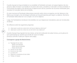 Para lo anterior, deben identificar una 
necesidad y una oferta de saber (tangible o 
intangible) que quieran compartir en red. El/ 
la Facilitador/a les indica que tendrán que 
escribir en un post-it el nombre de las ofertas 
y necesidades de saberes con base en las 
preguntas propuestas por el/la Facilitador/a: 
Pregunta 1: ¿Qué conocimiento puedo 
ofrecer a otras personas? 
Pregunta 2: ¿Qué conocimiento necesito de 
otras personas? 
Pregunta 3: ¿Con quién me gustaría aliarme 
para transferir o recibir un conocimiento? 
Después de un minuto el/la Facilitador/a 
invita a los/las Participantes a escribir sus 
nombres y la oferta de saber en un post-it de 
un color y la necesidad de saber en un post-it 
de otro color. Luego cada Participante debe 
pasar al Enredómetro y pegar ambos post-it. 
Los post-it de las/los Participantes se deben 
distribuir de manera homogénea alrededor 
del círculo. Posteriormente el/la Facilitador/a 
invita a los/las Participantes a realizar el 
Juego del círculo y mensaje al oído (ver 
27 
Juego del círculo y mensaje al oído). Para 
lo anterior, el/la Facilitador/a pide al grupo 
organizarse en círculo, y les pide pensar en 
dos palabras que resumen la oferta de saber 
(tangible o intangible) que darán al grupo. 
Después cada uno/a debe salir del círculo a 
contarle al oído a sus compañeros/as cuál es 
la oferta. Todos/as deben pasar en intervalos 
de dos a tres personas, dependiendo 
del ritmo de caminata. El ritmo y salida lo 
determinará el/la Facilitador/a a través de 
una palmada para que cada Participante se 
mueva. Después de terminado el Juego del 
círculo y mensaje al oído las/los Participantes 
pasarán consecutivamente al Enredómetro, 
uniendo con un lápiz de color y una flecha 
sus necesidades con las ofertas de saberes 
(dos o tres ofertas) con las cuales se 
conectan (dos o tres flechas). 
Una vez que el Enredómetro esté 
completamente conectado, el/la 
Facilitador/a entrega a las/los Participantes 
otro post-it de distinto color para que 
identifiquen con qué persona les gustaría 
tener una reunión de transferencia de 
conocimiento. Para lo anterior, el/la 
 