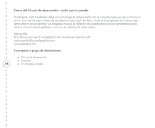 34 
Juego del círculo y mensaje al oído 
• Tiempo estimado: treinta y sesenta minutos. 
• Preparación e instrucciones: las/los 
Participantes se organizan en círculo y 
piensan en dos palabras para resumir algo 
que tengan que comunicar. Posteriormente 
cada quien sale del círculo a contarle al 
oído a sus compañeros/as el mensaje de 
dos palabras. La idea es que todos/as 
pasen en intervalos de dos a tres personas, 
dependiendo del ritmo de caminata. A 
través de una palmada, la/el Facilitadora/ 
or determina el ritmo y salida para que cada 
Participante salga a comunicar su mensaje. 
 