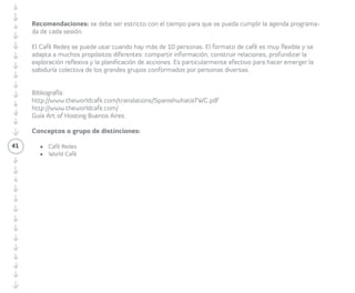 que discutieron en la ronda anterior durante 
dos a cinco minutos, o según el tiempo que 
decidieron en el diseño de la actividad. 
41 
Posteriormente el/la Facilitador/a lanza 
la nueva pregunta, que apuntará más hacia 
las relaciones interpersonales. Continúan 
con el diálogo de las preguntas por el mismo 
tiempo de la anterior y rotan de la misma 
manera que lo hicieron antes. 
Luego de terminar las rondas, el/la 
Facilitador/a da algo de tiempo para que 
el grupo coseche las conversaciones y 
entre todos/as realicen una mímica, poema 
o canción con lo más relevante de lo 
conversado en la mesa. 
Recomendaciones: Tratar con rigurosidad los 
tiempos acordados para cumplir la agenda 
programada de cada sesión. El Café Redes 
se puede usar cuando hay más de diez 
personas. El formato de café es muy flexible 
y se adapta a muchos propósitos diferentes: 
compartir información, construir relaciones, 
profundizar la exploración reflexiva y la 
planificación de acciones. Es particularmente 
efectivo para hacer emerger la sabiduría 
colectiva de los grandes grupos conformados 
por personas diversas. 
 