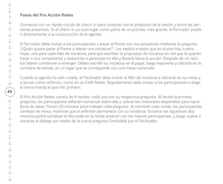 • Tiempo estimado: entre ochenta y ciento 
veinte minutos, incluyendo instrucciones. 
• Preparación e instrucciones: Para iniciar el 
Proacción Redes es necesario que los/las 
Facilitadores/as dispongan de cuatro mesas 
numeradas, cada una con varios pliegos 
de cartulina, colores y post-it para fomentar 
la lluvia de ideas. También deben preparar 
cuatro hojas de papel en el suelo para 
las/los Participantes que decidan liderar 
una iniciativa. Así mismo, debe haber una 
cartelera con las temáticas de iniciativas 
para ubicar cada iniciativa en una mesa. 
Las preguntas del Proacción Redes deben 
estar listas, pegadas en la pared, pero ocultas 
para ir revelándolas a medida que los/las 
Participantes roten de mesa. 
Pasos del Proacción Redes 
Comienza con un rápido Círculo de Check-in 
para conectar con el propósito de la sesión 
y entre las personas presentes. Si el Check-in 
ya tuvo lugar como parte de un proceso 
más grande, el/la Facilitador/a puede ir 
directamente a la construcción de la agenda. 
43 
El/la el/la Facilitador/a invita a las/los 
Participantes a pasar al frente con sus 
proyectos mediante la pregunta “¿Quién 
quiere pasar al frente a liderar una iniciativa?” 
Explica al grupo que en el piso hay cuatro 
hojas, una para cada líder de iniciativa, para 
que escriban la propuesta de iniciativa en red 
que le quieren hacer a sus compañeros/as 
y seducirlos/as a participar en ella y llevarla 
hacia la acción. Después de un rato, las/los 
líderes comienzan a emerger. Deben escribir 
su iniciativa en el papel, luego exponerla 
y ubicarla en la cartelera de temas, en un 
lugar que se corresponde con una mesa 
numerada. 
Cuando la agenda ha sido creada, el/ 
la Facilitador/a invita a la/el líder de iniciativa 
a ubicarse en su mesa y a actuar como 
anfitriona/ón, como en un Café Redes. 
Seguidamente invita a los/las Participantes a 
elegir el tema (mesa) al que irán primero. 
El Proacción Redes consta de cuatro 
rondas, cada una con su respectiva 
pregunta. Al lanzar la primera pregunta, las/ 
los Participantes conversan sobre ella y utilizan 
los materiales disponibles para hacer lluvia de 
 