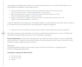 44 
ideas. Tienen diez minutos para trabajar cada 
pregunta. Al terminar cada ronda, los/las 
Participantes cambian de mesa, mientras que 
el/la anfitrión/a permanece con su iniciativa. 
Durante los siguientes dos minutos socializan 
lo discutido en la ronda anterior con los/las 
nuevos/as Participantes, y luego vuelve a 
iniciarse el diálogo por medio de la nueva 
pregunta formulada por el/la Facilitador/a. 
Las preguntas diseñadas para focalizar 
las iniciativas del activismo en red están 
relacionadas con la metodología de 
tejeRedes. Estas preguntas son: 
• ¿Qué actividades hemos realizado o 
debemos realizar para darle valor social 
a la red que queremos armar? (Etapa I 
metodología tejeRedes-Participación). 
• ¿Qué actividades hemos realizado o 
debemos realizar para experimentar en 
la red? (Etapa II metodología tejeRedes- 
Experimentación). 
• ¿Qué actividades hemos realizado o 
debemos realizar para desarrollar productos 
en la red? (Etapa III metodología tejeRedes- 
Concreción). 
Luego de responder estas preguntas, la/el 
Facilitadora/or pide a las/los Participantes que 
roten hacia la mesa en la cual definitivamente 
quieren estar. Allí responderán la siguiente 
pregunta: 
•¿Qué acción concreta realizaremos para 
activar la red/comunidad después de la 
Escuela tejeRedes? 
Recomendaciones: el/la Facilitador/a debe 
garantizar que todas las mesas tengan 
un número equilibrado de Participantes. 
En algunos casos puede pedirles a los/las 
Participantes que se muevan hacia otra mesa, 
siempre y cuando tengan intereses comunes. 
 