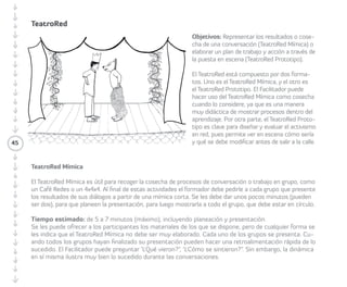 TeatroRed 
• Objetivos: Representar los resultados o 
cosecha de una conversación (TeatroRed 
Mímica) o elaborar un plan de trabajo y 
acción a través de la puesta en escena 
(TeatroRed Prototipo). 
• Metodología/juegos o dinámicas: El 
TeatroRed está compuesto por dos 
formatos. TeatroRed Mímica y TeatroRed 
Prototipo. Los/las Facilitadores/as pueden 
hacer uso del TeatroRed Mímica como 
cosecha, ya que es una forma didáctica 
de mostrar procesos de trabajo. El 
TeatroRed Prototipo es clave para diseñar 
y evaluar el activismo en red, permitiendo 
ver en escena cómo sería y qué se puede 
ajustar antes de ejecutar una acción. 
TeatroRed Mímica 
• Tiempo estimado: de cinco a siete minutos 
(máximo), incluyendo planeación y 
presentación. 
• Preparación e Instrucciones: El TeatroRed 
Mímica es útil para recoger la cosecha de 
procesos de conversación o trabajo en 
45 
grupo (Café Redes o de un 4x4x4). Al final 
de estas actividades, Los/las Facilitadores/ 
as deben pedir a cada grupo que 
presenten los resultados de sus diálogos 
desde una mímica. Se les debe dar unos 
pocos minutos (pueden ser dos), para 
que planeen la presentación, para luego 
mostrarla ante el resto de participantes. 
El teatroRed-mímica no debe ser muy 
elaborado. Al finalizar cada grupo, se 
puede hacer una retroalimentación rápida 
de lo sucedido. 
• Preguntas: 
¿Qué vieron? 
¿Cómo se sintieron? 
Recomendaciones: La dinámica es muy 
ilustradora de lo sucedido durante las 
conversaciones. 
 
